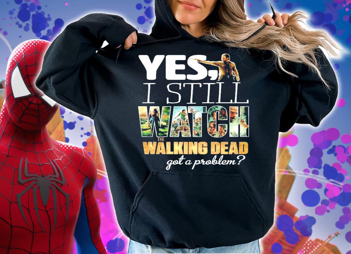 Yes I still Watch The Walking Dead got a problem shirt hoodie