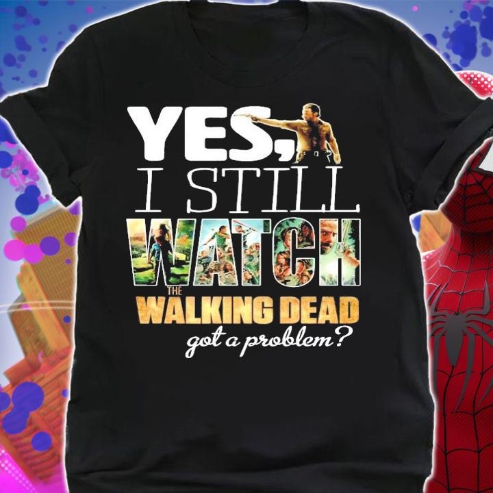 Yes I still Watch The Walking Dead got a problem shirt shirt